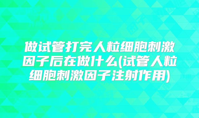 做试管打完人粒细胞刺激因子后在做什么(试管人粒细胞刺激因子注射作用)