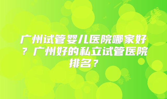 广州试管婴儿医院哪家好？广州好的私立试管医院排名？