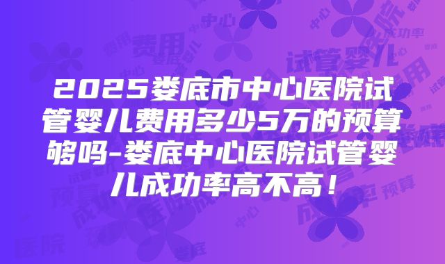 2025娄底市中心医院试管婴儿费用多少5万的预算够吗-娄底中心医院试管婴儿成功率高不高！