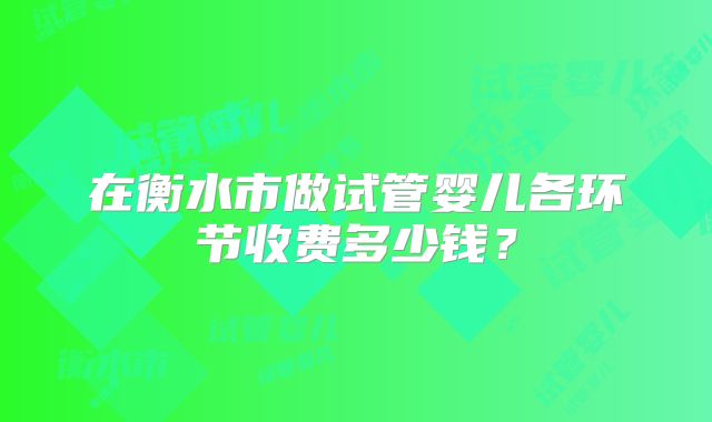 在衡水市做试管婴儿各环节收费多少钱？