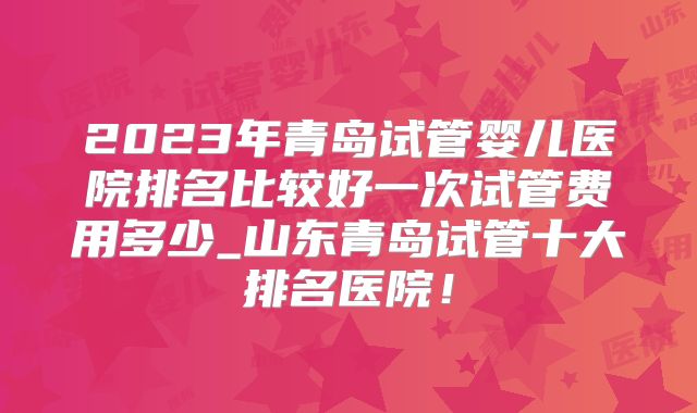2023年青岛试管婴儿医院排名比较好一次试管费用多少_山东青岛试管十大排名医院！
