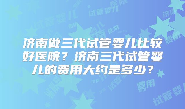济南做三代试管婴儿比较好医院？济南三代试管婴儿的费用大约是多少？