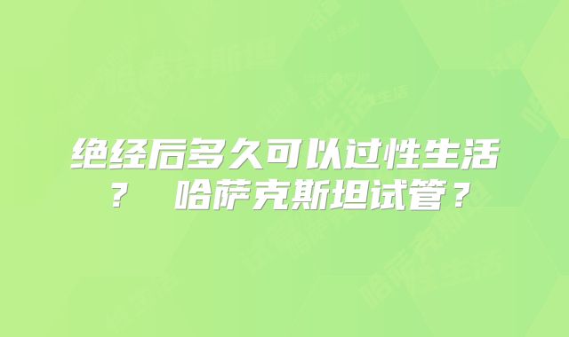 绝经后多久可以过性生活? 哈萨克斯坦试管?