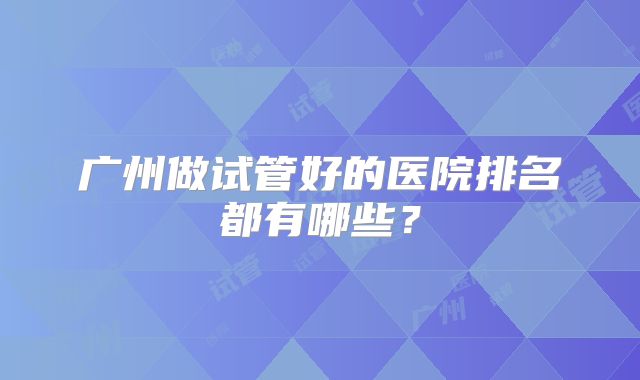 广州做试管好的医院排名都有哪些？