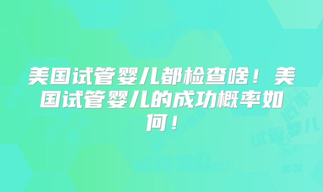美国试管婴儿都检查啥！美国试管婴儿的成功概率如何！