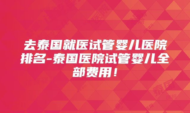 去泰国就医试管婴儿医院排名-泰国医院试管婴儿全部费用！