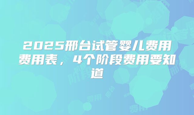 2025邢台试管婴儿费用费用表，4个阶段费用要知道