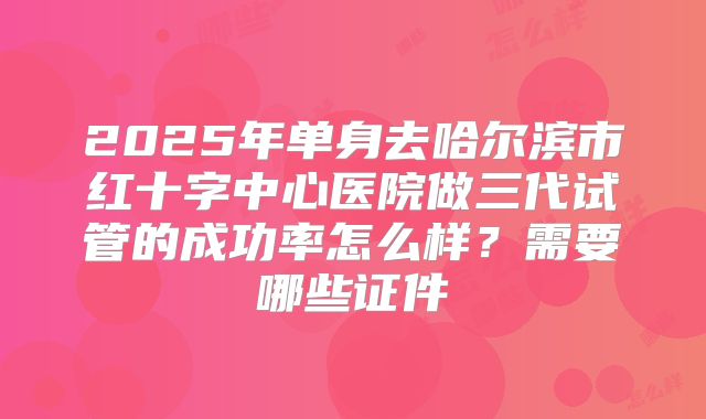 2025年单身去哈尔滨市红十字中心医院做三代试管的成功率怎么样？需要哪些证件