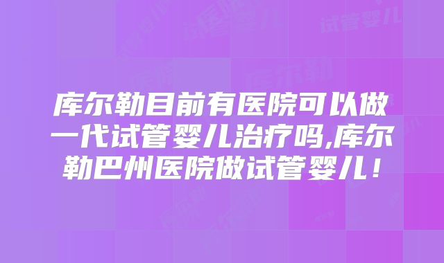 库尔勒目前有医院可以做一代试管婴儿治疗吗,库尔勒巴州医院做试管婴儿！