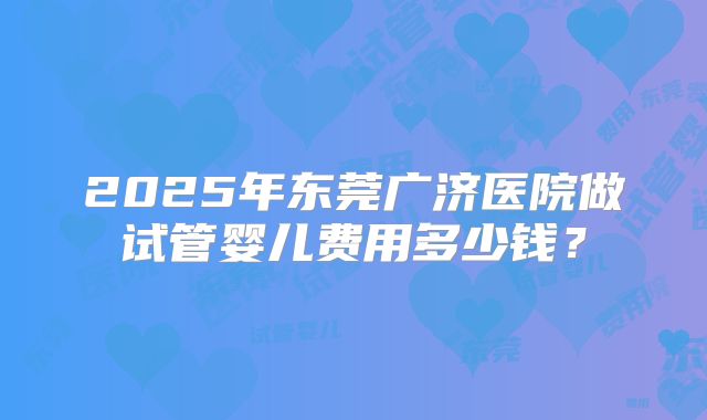 2025年东莞广济医院做试管婴儿费用多少钱？