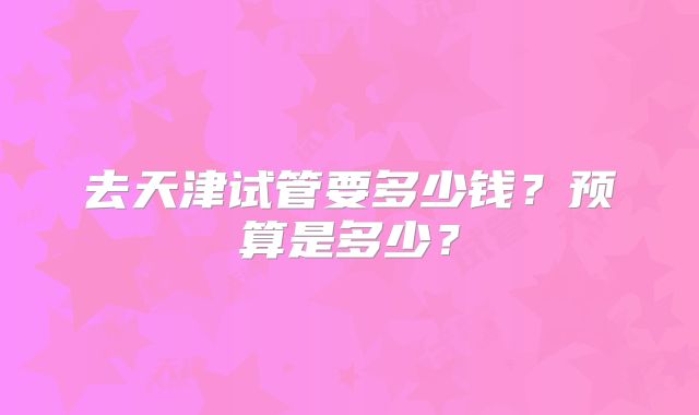 去天津试管要多少钱？预算是多少？