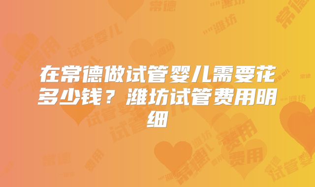在常德做试管婴儿需要花多少钱？潍坊试管费用明细