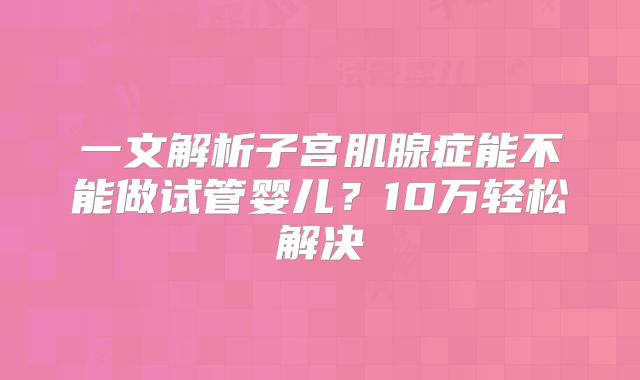 一文解析子宫肌腺症能不能做试管婴儿？10万轻松解决
