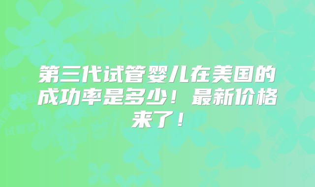 第三代试管婴儿在美国的成功率是多少！最新价格来了！