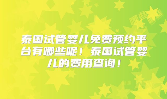 泰国试管婴儿免费预约平台有哪些呢！泰国试管婴儿的费用查询！