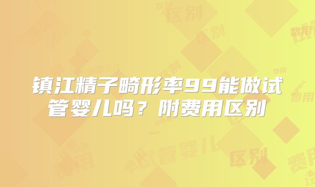 镇江精子畸形率99能做试管婴儿吗？附费用区别