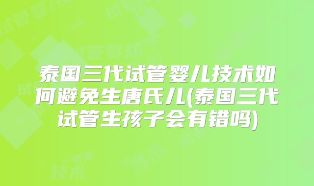 泰国三代试管婴儿技术如何避免生唐氏儿(泰国三代试管生孩子会有错吗)