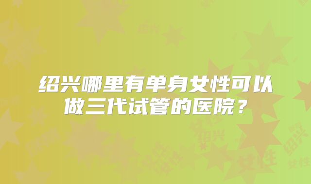 绍兴哪里有单身女性可以做三代试管的医院?