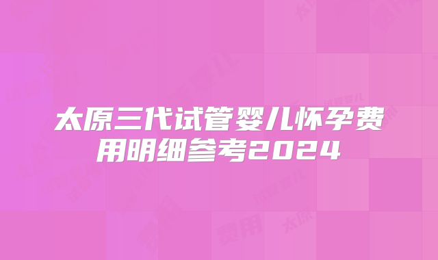 太原三代试管婴儿怀孕费用明细参考2024