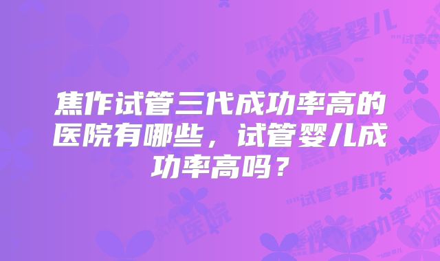 焦作试管三代成功率高的医院有哪些，试管婴儿成功率高吗？