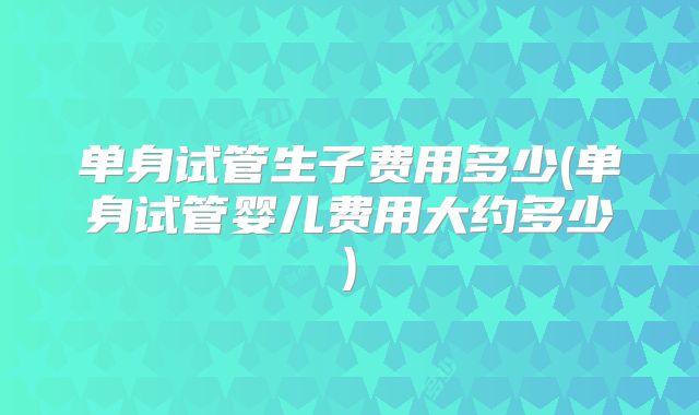 单身试管生子费用多少(单身试管婴儿费用大约多少)