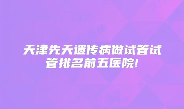天津先天遗传病做试管试管排名前五医院!
