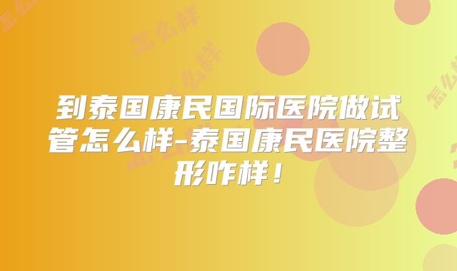 到泰国康民国际医院做试管怎么样-泰国康民医院整形咋样！