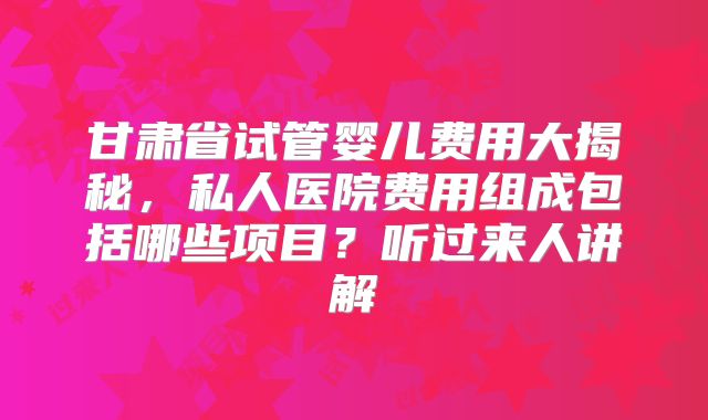 甘肃省试管婴儿费用大揭秘，私人医院费用组成包括哪些项目？听过来人讲解