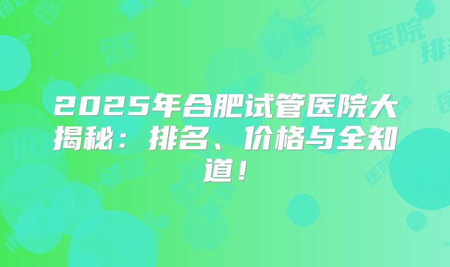 2025年合肥试管医院大揭秘：排名、价格与全知道！