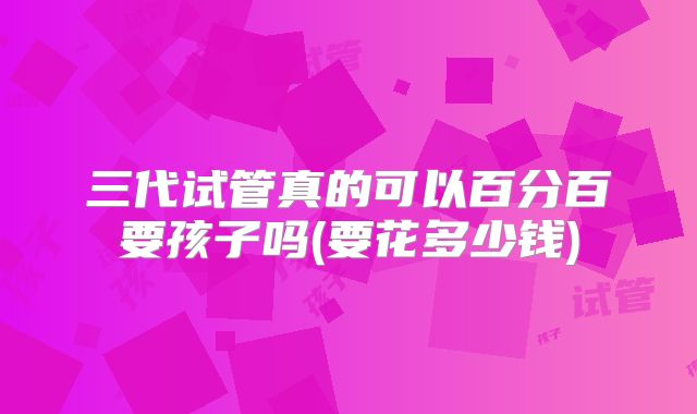 三代试管真的可以百分百要孩子吗(要花多少钱)