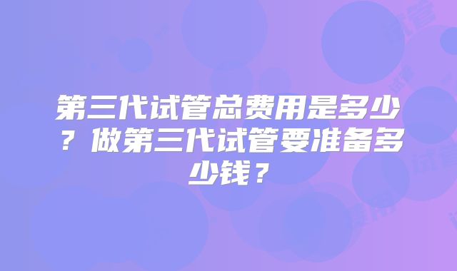 第三代试管总费用是多少？做第三代试管要准备多少钱？