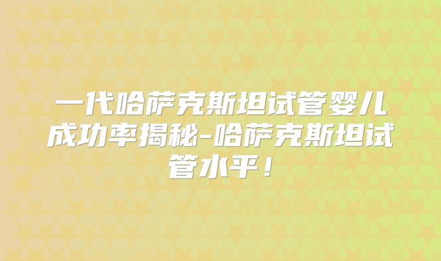 一代哈萨克斯坦试管婴儿成功率揭秘-哈萨克斯坦试管水平！