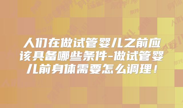 人们在做试管婴儿之前应该具备哪些条件-做试管婴儿前身体需要怎么调理！