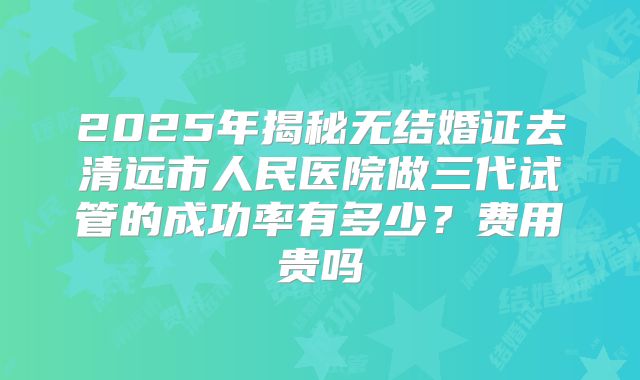 2025年揭秘无结婚证去清远市人民医院做三代试管的成功率有多少？费用贵吗