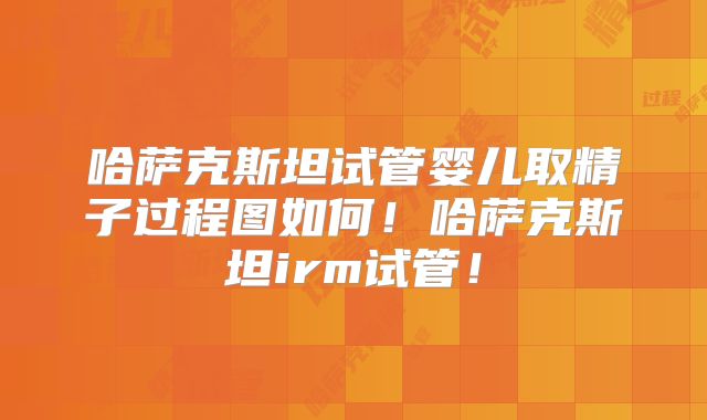 哈萨克斯坦试管婴儿取精子过程图如何！哈萨克斯坦irm试管！