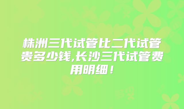 株洲三代试管比二代试管贵多少钱,长沙三代试管费用明细！