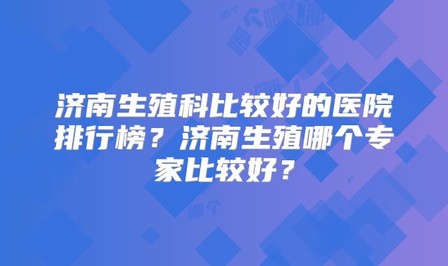 济南生殖科比较好的医院排行榜？济南生殖哪个专家比较好？