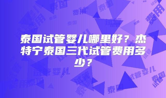 泰国试管婴儿哪里好？杰特宁泰国三代试管费用多少？