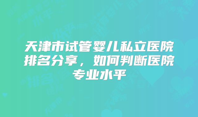 天津市试管婴儿私立医院排名分享,如何判断医院专业水平