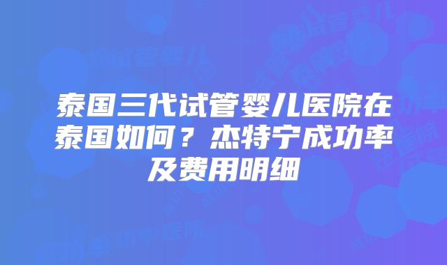 泰国三代试管婴儿医院在泰国如何？杰特宁成功率及费用明细