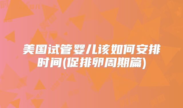 美国试管婴儿该如何安排时间(促排卵周期篇)