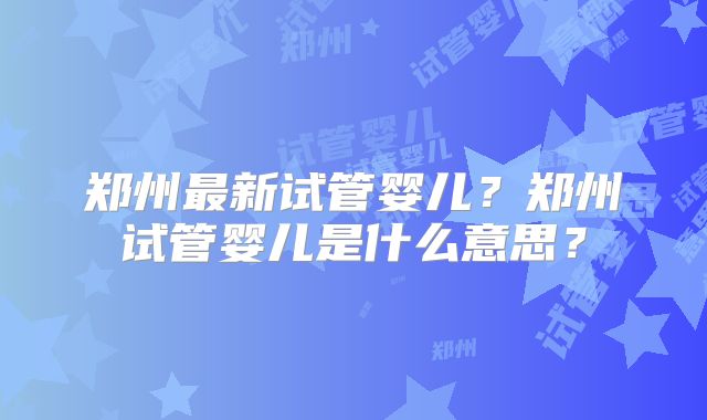 郑州最新试管婴儿?郑州试管婴儿是什么意思?