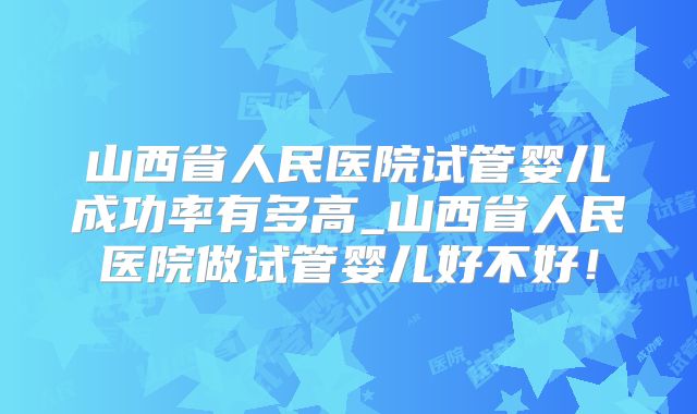 山西省人民医院试管婴儿成功率有多高_山西省人民医院做试管婴儿好不好！