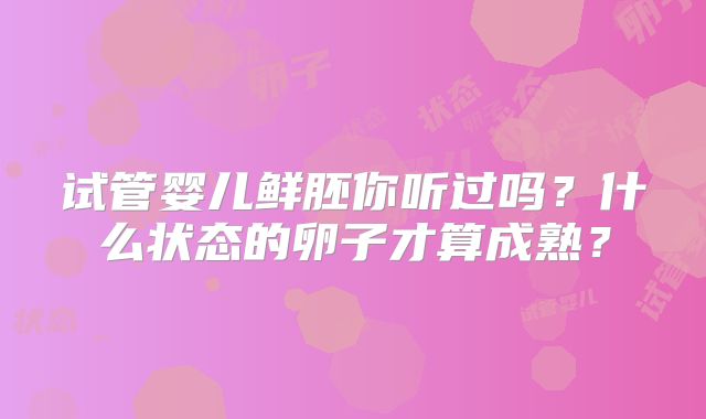 试管婴儿鲜胚你听过吗？什么状态的卵子才算成熟？