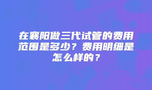 在襄阳做三代试管的费用范围是多少？费用明细是怎么样的？