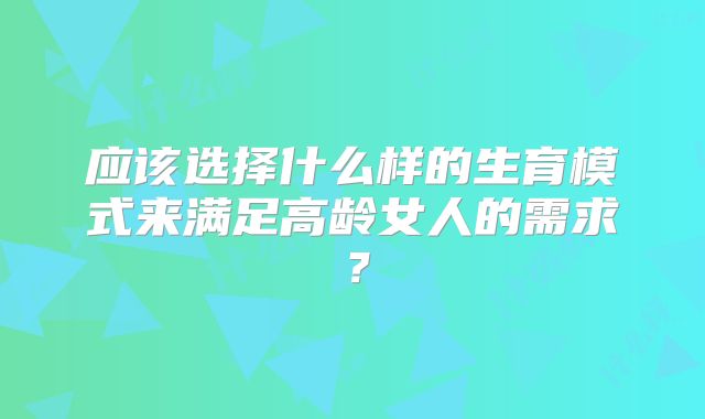 应该选择什么样的生育模式来满足高龄女人的需求?