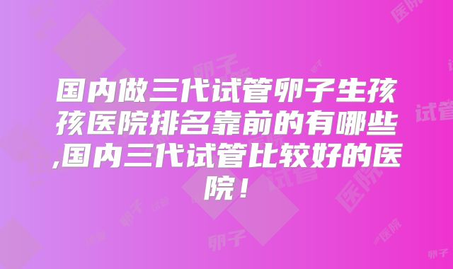 国内做三代试管卵子生孩孩医院排名靠前的有哪些,国内三代试管比较好的医院!