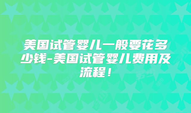 美国试管婴儿一般要花多少钱-美国试管婴儿费用及流程！