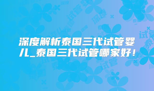 深度解析泰国三代试管婴儿_泰国三代试管哪家好！