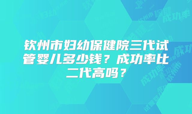 钦州市妇幼保健院三代试管婴儿多少钱?成功率比二代高吗?